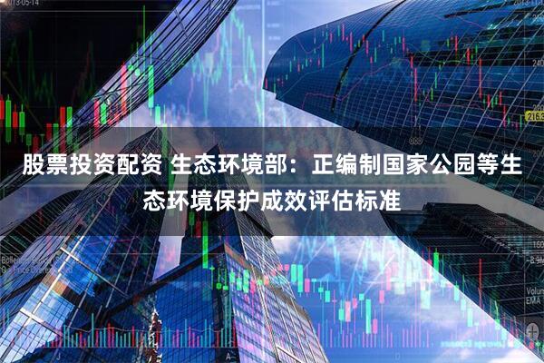 股票投资配资 生态环境部：正编制国家公园等生态环境保护成效评估标准