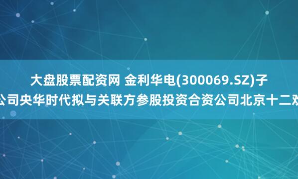 大盘股票配资网 金利华电(300069.SZ)子公司央华时代拟与关联方参股投资合资公司北京十二欢