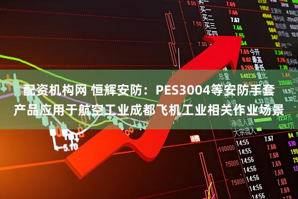 配资机构网 恒辉安防：PES3004等安防手套产品应用于航空工业成都飞机工业相关作业场景