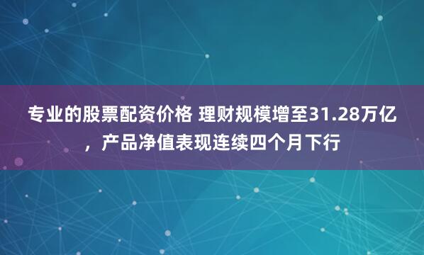 专业的股票配资价格 理财规模增至31.28万亿，产品净值表现连续四个月下行