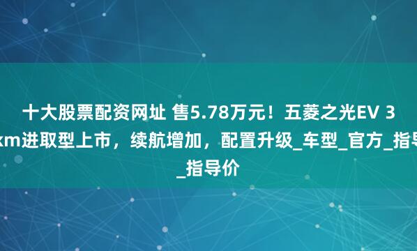 十大股票配资网址 售5.78万元！五菱之光EV 305km进取型上市，续航增加，配置升级_车型_官方_指导价