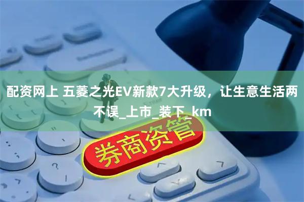配资网上 五菱之光EV新款7大升级，让生意生活两不误_上市_装下_km