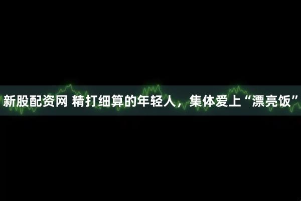 新股配资网 精打细算的年轻人，集体爱上“漂亮饭”